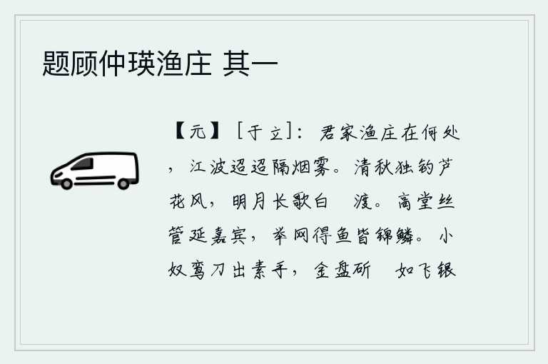 题顾仲瑛渔庄 其一，你家渔人庄园在何处呢?只见江水迢迢,隔着烟雾。清冷的秋天,我独自在芦花荡漾的江风中垂钓,皎洁的月光下我在白蘋渡口高歌长啸。高堂上吹奏着美妙的乐曲,请来宾客。举起