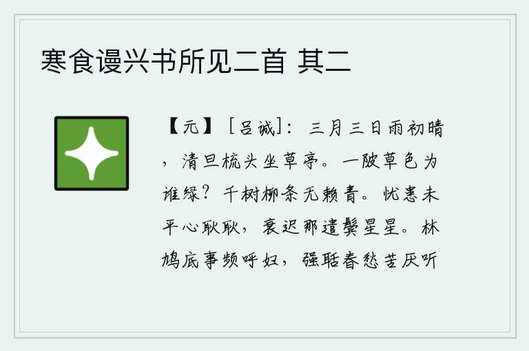 寒食谩兴书所见二首 其二,三月三日雨后初晴,清晨起来梳头坐在草亭中。整个池塘的草色是为谁而绿?千万株柳树的枝条多么娇美青翠,令人陶醉。忧患还没有平息,我的心仍很不安宁;年老体衰,怎能不使