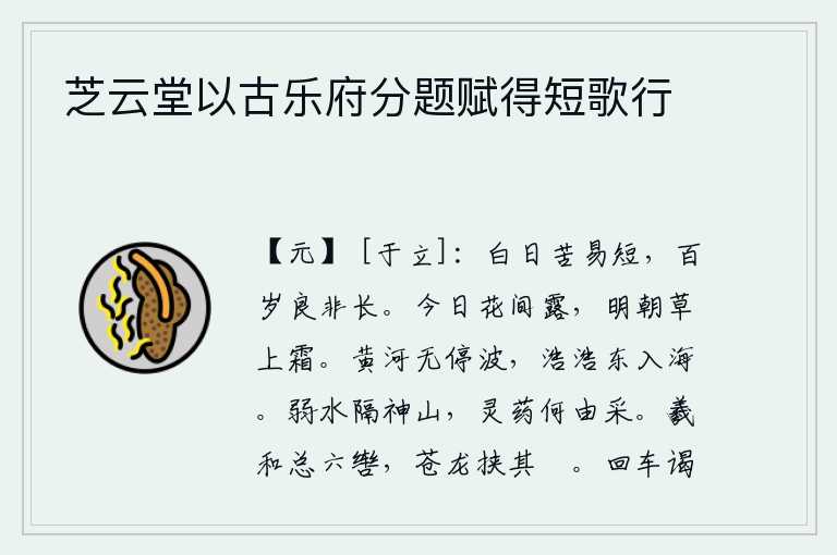 芝云堂以古乐府分题赋得短歌行，白天苦于容易短暂,人生百年实在不算长久。今天花朵上沾满了露水,明天早晨野草上就会降霜。黄河水波浩荡不息,滔滔不绝地向东流入大海。弱水阻隔着巍峨的泰山,灵芝仙药从