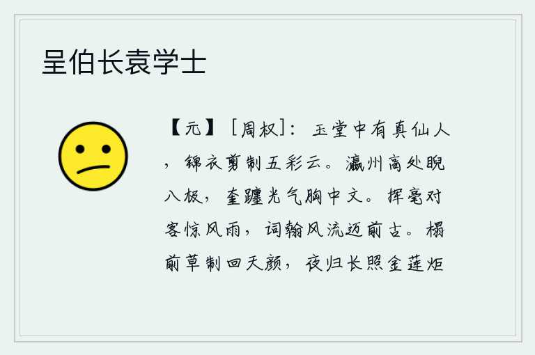 呈伯长袁学士，玉堂里有一个仙人,穿着锦缎做的衣裳剪裁了五彩云。在瀛州的高处,我斜视着八方极远的地方;奎躔山的精华气质,让我胸中充满了文化知识。挥毫对客惊讶于风雨,诗词风流超过