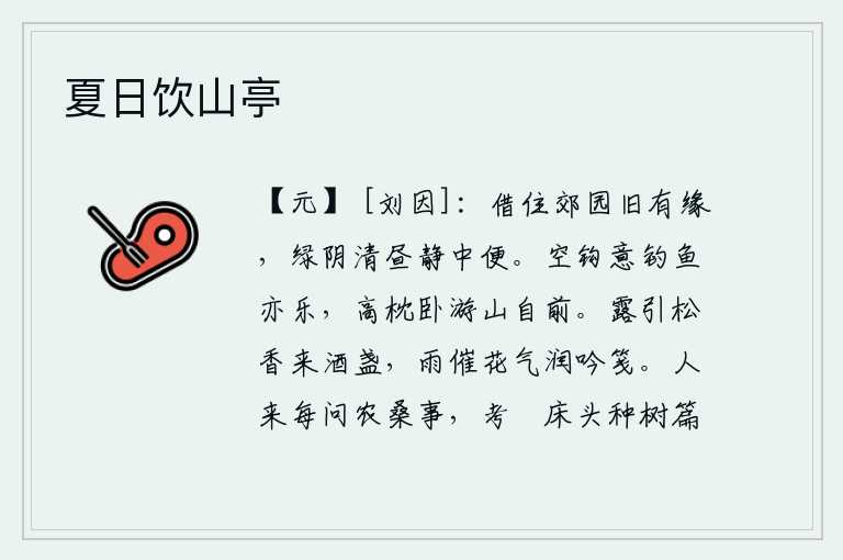 夏日饮山亭，借住在郊野的园子里本来就有缘分,碧绿的树阴在白天显得格外清幽,宁静的日子里十分方便。手拿着鱼钩,心里想着钓鱼也觉得很快乐,高枕无忧地躺在床上,游览山林的事就在眼