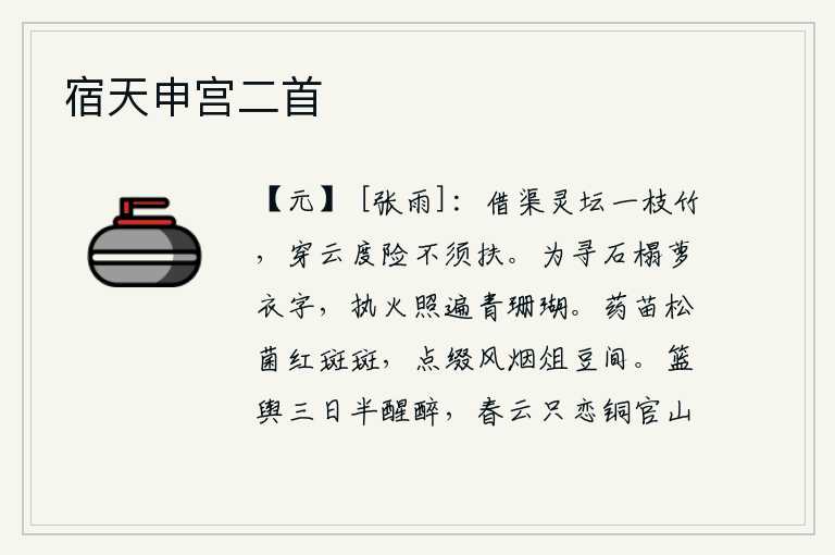 宿天申宫二首,在灵坛借用一枝竹子作为水渠,它可以穿云度险不需要搀扶就能成功。为了寻找石榻上的萝衣上刻的字,拿着火把照遍了那青色的珊瑚。红色的药苗和松菌在风中鲜红的花朵间点缀着