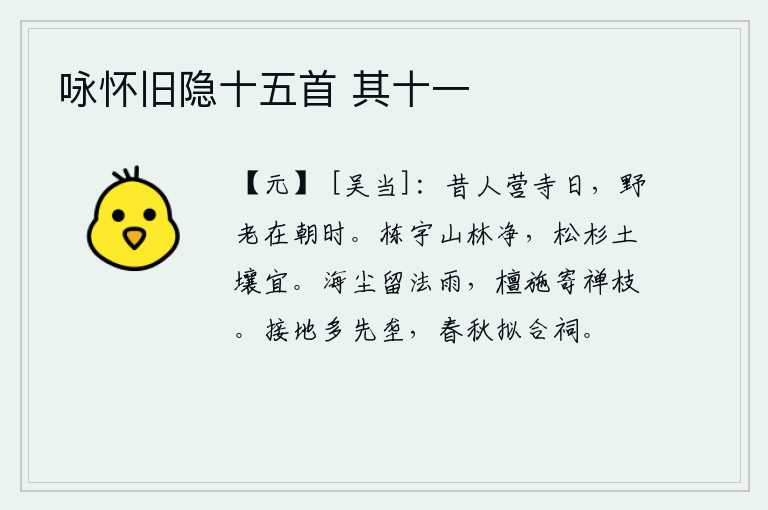 咏怀旧隐十五首 其十一,古人营建寺庙那天,野老在朝廷做官的时候。房屋的栋梁与山林一样洁净,松树、杉树生长在土壤上也很适宜。海上的灰尘像细雨一样飘落,檀香和布施都寄托在禅房的树枝上。相邻