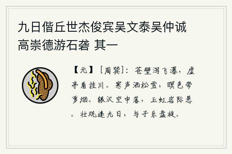 九日偕丘世杰俊宾吴文泰吴仲诚高崇德游石砻 其一，苍翠的崖壁上,飞瀑从空中倾泻而下;站在虚空的亭子上,静静地观赏着悬挂在水上的瀑布。凛冽的寒风吹洒在松树上的白雪,傍晚时分笼罩在一片迷蒙的夜色中,缕缕萝烟缭绕飘来