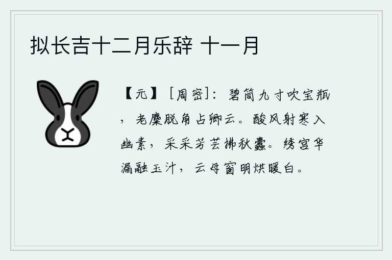 拟长吉十二月乐辞 十一月,用九寸长的碧玉制成的竹筒吹奏着《宝瓶》乐曲,老麋的头上露出了角,仿佛是在占卜你能否乘云而归。酸风吹着寒气侵入幽静素雅之处,人们采撷着芬芳的野草去除秋天的蛀虫。绣