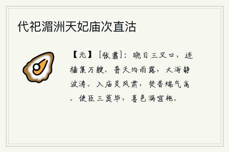 代祀湄洲天妃庙次直沽,拂晓时分,三叉口的码头上,成千上万的船只连接着桅杆聚集在一起。普天之下都匀称地降下甘霖雨露,大海也静静地停息着波涛汹涌。进入太庙,神风肃穆庄严;焚烧香料,祥瑞之