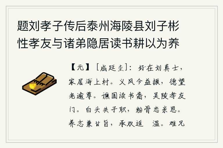 题刘孝子传后泰州海陵县刘子彬性孝友与诸弟隐居读书耕以为养曲尽其道亲丧茔葬有异色蛇见又产连理木人以为孝感状元陈祖仁记其事司业江存礼因作刘孝子传为题其后,最好是刘真士,他家住在海边的小村子里。现在正义的风气更加振作起来,年老了以后德行和声望就越发尊贵。谯国是读书人的后裔,吴陵是孝顺父母和友爱兄弟的家门。白发苍苍地