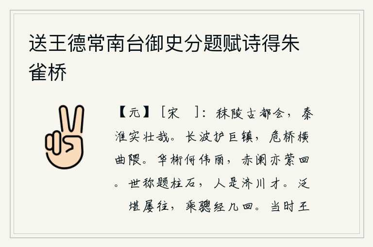 送王德常南台御史分题赋诗得朱雀桥，秣陵是个古老的都会,秦淮河实在是多么雄伟壮观啊!波涛汹涌的江水护卫着雄伟的镇江,高桥横架在弯曲的山谷。华丽的桁架多么雄伟壮丽,红色的栏杆也曲折回旋。世人称赞在柱