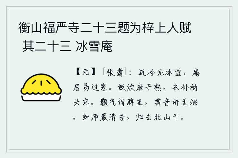 衡山福严寺二十三题为梓上人赋 其二十三 冰雪庵,靠近山岭没有冰雪,居住在庵中容易抵御寒冷。煮熟的麻子做成饭吃,穿好的衣服已经补好,头上戴的衲子也完好无损。胸中充满阳气就能写出诗来,嘴里发出雷鸣般的响声就能在舌